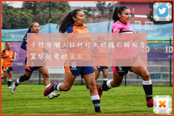 卡特与湖人拉杆对决的精彩瞬间与篮球传奇的交汇