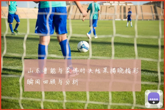 山东鲁能与柔佛对决结果揭晓精彩瞬间回顾与分析
